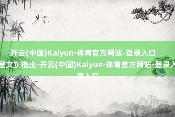 开云(中国)Kaiyun·体育官方网站-登录入口 《呈文》指出-开云(中国)Kaiyun·体育官方网站-登录入口