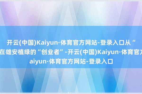开云(中国)Kaiyun·体育官方网站-登录入口从“林三代”转移为在雄安植绿的“创业者”-开云(中国)Kaiyun·体育官方网站-登录入口