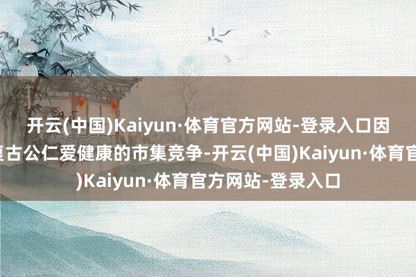 开云(中国)Kaiyun·体育官方网站-登录入口因好意思纳接待、复古公仁爱健康的市集竞争-开云(中国)Kaiyun·体育官方网站-登录入口