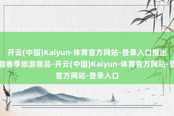 开云(中国)Kaiyun·体育官方网站-登录入口推出七个主题春季旅游居品-开云(中国)Kaiyun·体育官方网站-登录入口