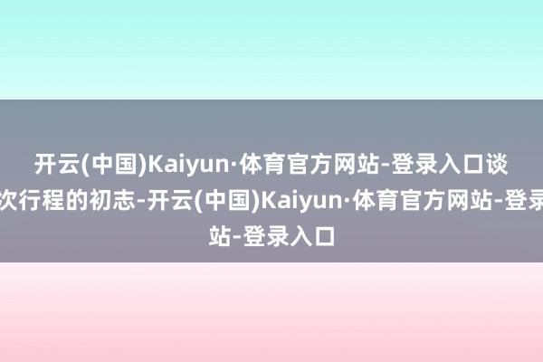 开云(中国)Kaiyun·体育官方网站-登录入口 谈及这次行程的初志-开云(中国)Kaiyun·体育官方网站-登录入口