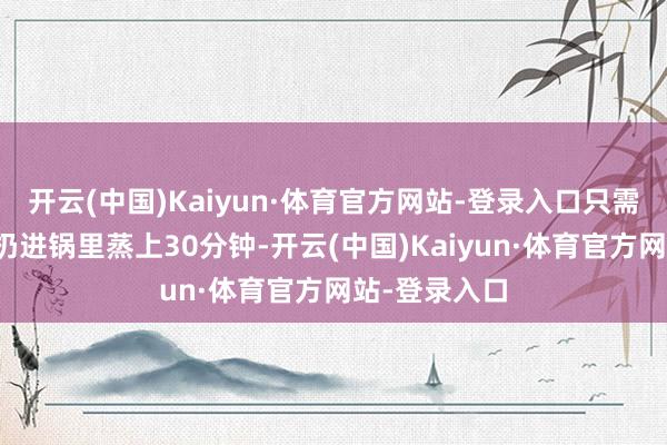 开云(中国)Kaiyun·体育官方网站-登录入口只需将它们沿途扔进锅里蒸上30分钟-开云(中国)Kaiyun·体育官方网站-登录入口