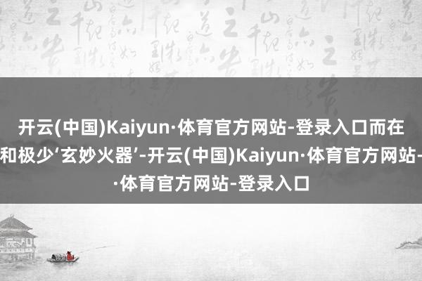 开云(中国)Kaiyun·体育官方网站-登录入口而在那份耐烦和极少‘玄妙火器’-开云(中国)Kaiyun·体育官方网站-登录入口