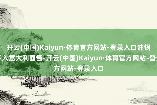 开云(中国)Kaiyun·体育官方网站-登录入口油锅烧热下入意大利面酱-开云(中国)Kaiyun·体育官方网站-登录入口