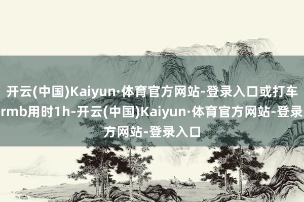 开云(中国)Kaiyun·体育官方网站-登录入口或打车200rmb用时1h-开云(中国)Kaiyun·体育官方网站-登录入口