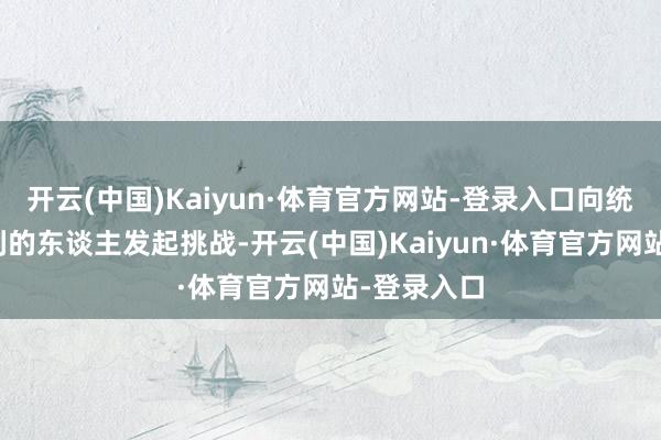 开云(中国)Kaiyun·体育官方网站-登录入口向统统奢华权利的东谈主发起挑战-开云(中国)Kaiyun·体育官方网站-登录入口