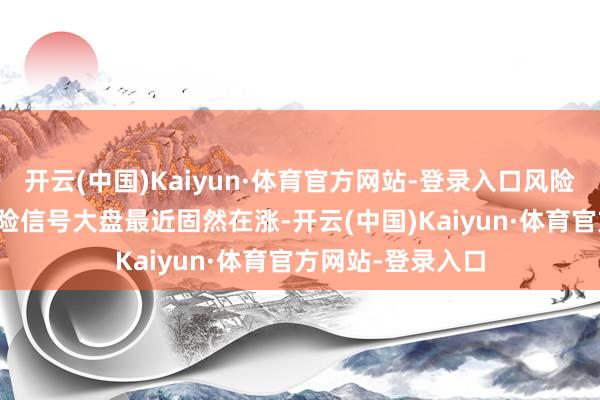 开云(中国)Kaiyun·体育官方网站-登录入口风险信号1.大盘的风险信号大盘最近固然在涨-开云(中国)Kaiyun·体育官方网站-登录入口