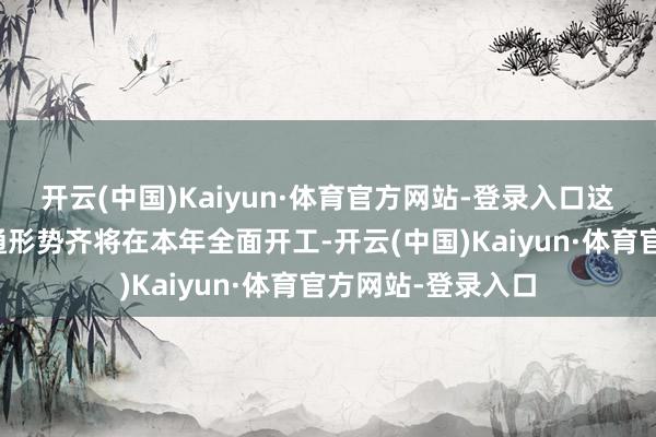 开云(中国)Kaiyun·体育官方网站-登录入口这四条要害互联互通形势齐将在本年全面开工-开云(中国)Kaiyun·体育官方网站-登录入口