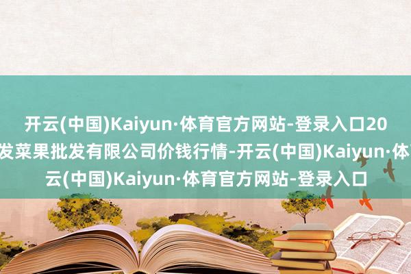 开云(中国)Kaiyun·体育官方网站-登录入口2025年2月28日沈阳盛发菜果批发有限公司价钱行情-开云(中国)Kaiyun·体育官方网站-登录入口