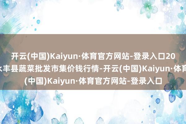 开云(中国)Kaiyun·体育官方网站-登录入口2025年2月28日江西永丰县蔬菜批发市集价钱行情-开云(中国)Kaiyun·体育官方网站-登录入口