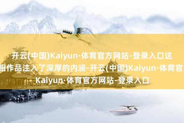 开云(中国)Kaiyun·体育官方网站-登录入口这些文化元素为照相作品注入了深厚的内涵-开云(中国)Kaiyun·体育官方网站-登录入口