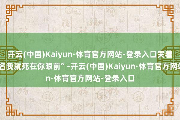 开云(中国)Kaiyun·体育官方网站-登录入口哭着说“你不署名我就死在你眼前”-开云(中国)Kaiyun·体育官方网站-登录入口