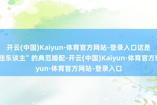 开云(中国)Kaiyun·体育官方网站-登录入口这是一段“才子配佳东谈主”的典范婚配-开云(中国)Kaiyun·体育官方网站-登录入口