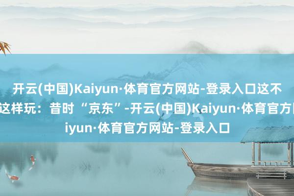 开云(中国)Kaiyun·体育官方网站-登录入口这不是东哥第一次这样玩：昔时 “京东”-开云(中国)Kaiyun·体育官方网站-登录入口