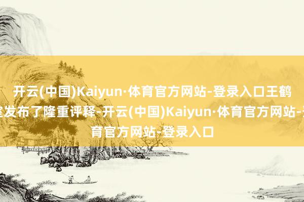 开云(中国)Kaiyun·体育官方网站-登录入口王鹤润职责室发布了隆重评释-开云(中国)Kaiyun·体育官方网站-登录入口