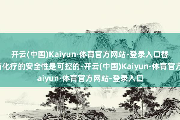 开云(中国)Kaiyun·体育官方网站-登录入口替雷利珠单抗聚首化疗的安全性是可控的-开云(中国)Kaiyun·体育官方网站-登录入口