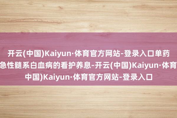 开云(中国)Kaiyun·体育官方网站-登录入口单药DAC或AZA多用于急性髓系白血病的看护养息-开云(中国)Kaiyun·体育官方网站-登录入口