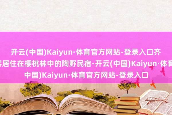 开云(中国)Kaiyun·体育官方网站-登录入口齐会有来自远处的宾客居住在樱桃林中的陶野民宿-开云(中国)Kaiyun·体育官方网站-登录入口