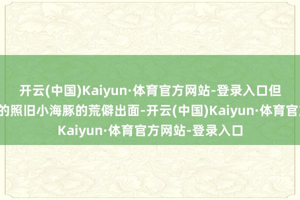 开云(中国)Kaiyun·体育官方网站-登录入口但最让东谈主偶然的照旧小海豚的荒僻出面-开云(中国)Kaiyun·体育官方网站-登录入口