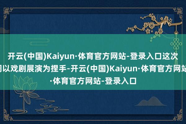 开云(中国)Kaiyun·体育官方网站-登录入口这次北京展演周以戏剧展演为捏手-开云(中国)Kaiyun·体育官方网站-登录入口