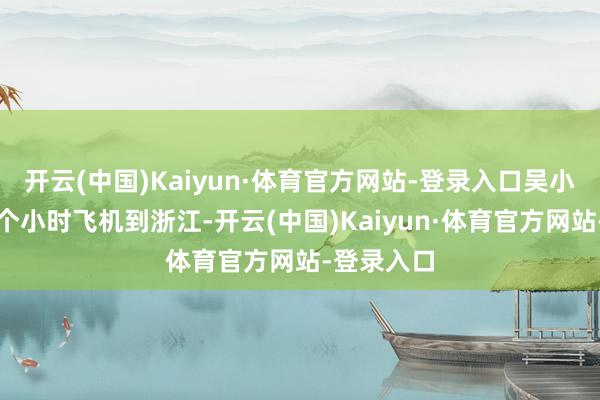 开云(中国)Kaiyun·体育官方网站-登录入口吴小莉坐了三个小时飞机到浙江-开云(中国)Kaiyun·体育官方网站-登录入口
