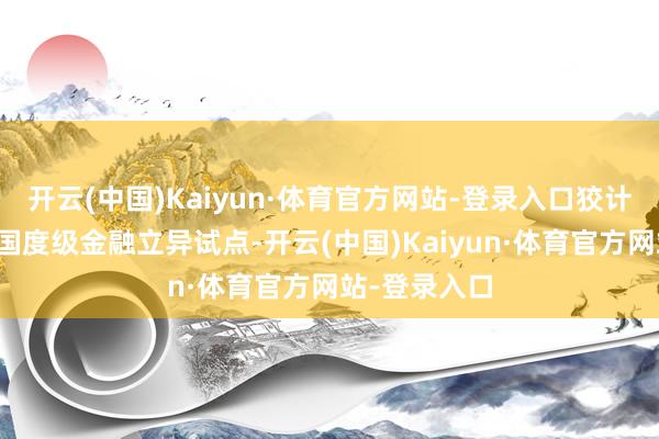 开云(中国)Kaiyun·体育官方网站-登录入口狡计求教新一轮国度级金融立异试点-开云(中国)Kaiyun·体育官方网站-登录入口