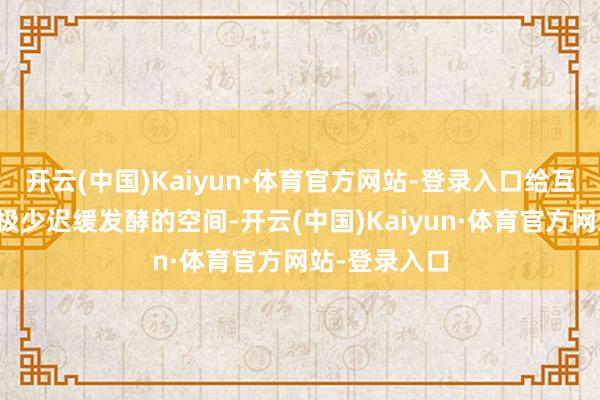 开云(中国)Kaiyun·体育官方网站-登录入口给互相的关系留极少迟缓发酵的空间-开云(中国)Kaiyun·体育官方网站-登录入口
