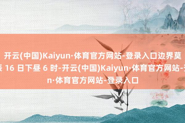 开云(中国)Kaiyun·体育官方网站-登录入口边界莫斯科时辰 16 日下昼 6 时-开云(中国)Kaiyun·体育官方网站-登录入口
