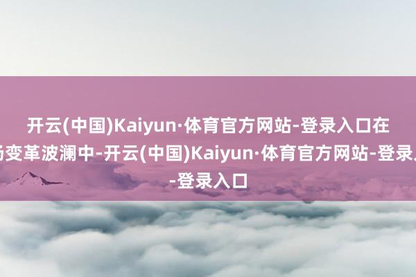 开云(中国)Kaiyun·体育官方网站-登录入口　　在这场变革波澜中-开云(中国)Kaiyun·体育官方网站-登录入口