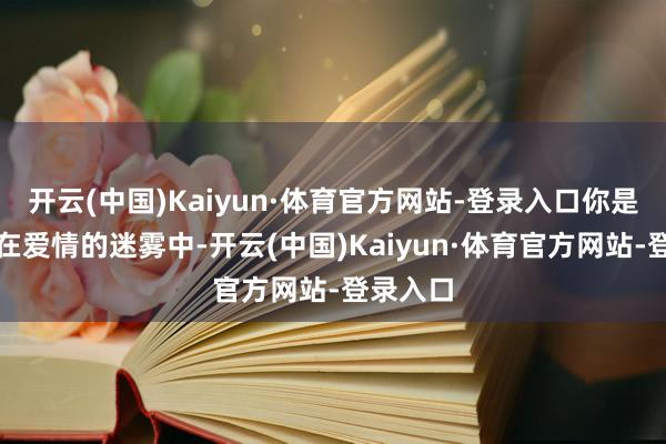 开云(中国)Kaiyun·体育官方网站-登录入口你是否曾经在爱情的迷雾中-开云(中国)Kaiyun·体育官方网站-登录入口
