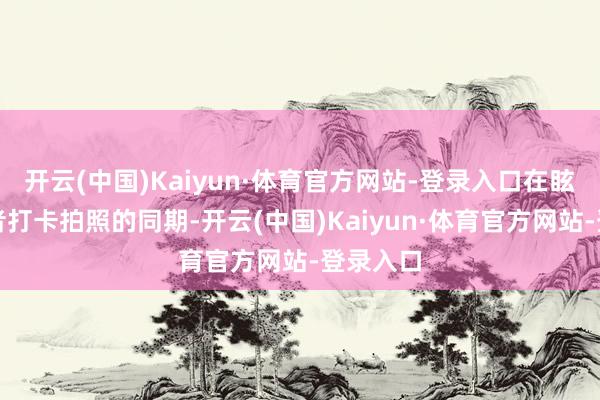 开云(中国)Kaiyun·体育官方网站-登录入口在眩惑浮滥者打卡拍照的同期-开云(中国)Kaiyun·体育官方网站-登录入口