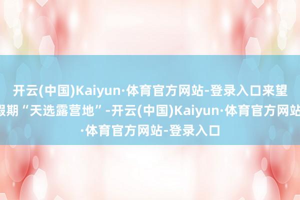 开云(中国)Kaiyun·体育官方网站-登录入口来望望那里是假期“天选露营地”-开云(中国)Kaiyun·体育官方网站-登录入口