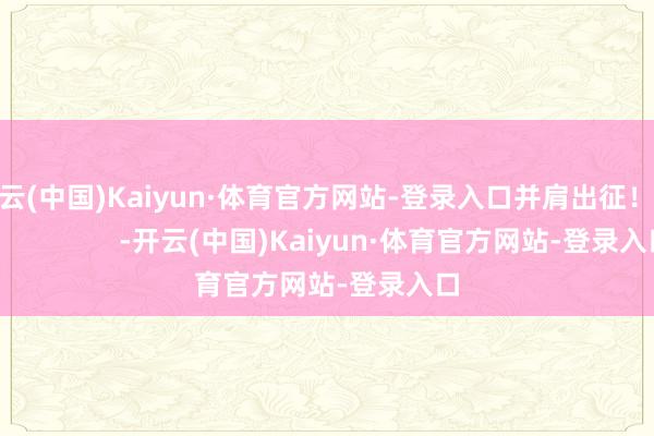 开云(中国)Kaiyun·体育官方网站-登录入口并肩出征！                      -开云(中国)Kaiyun·体育官方网站-登录入口