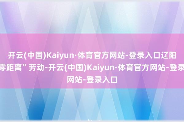 开云(中国)Kaiyun·体育官方网站-登录入口辽阳用“零距离”劳动-开云(中国)Kaiyun·体育官方网站-登录入口