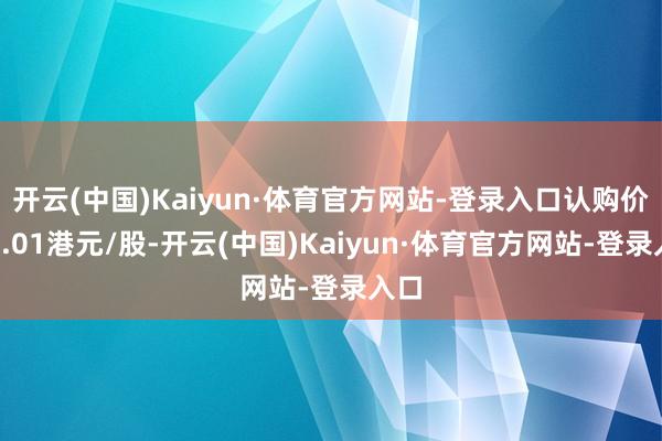 开云(中国)Kaiyun·体育官方网站-登录入口认购价仅0.01港元/股-开云(中国)Kaiyun·体育官方网站-登录入口