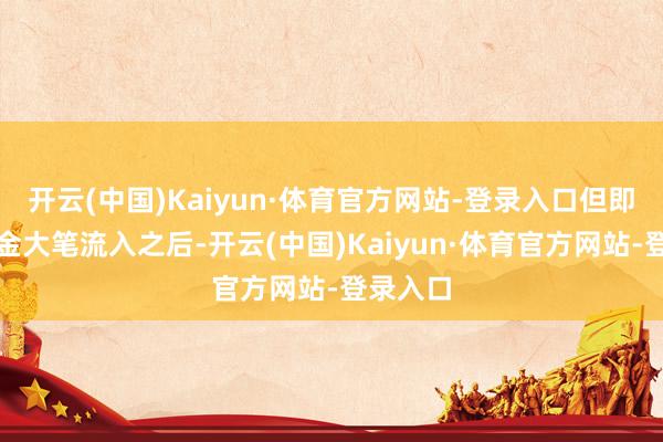 开云(中国)Kaiyun·体育官方网站-登录入口但即使在资金大笔流入之后-开云(中国)Kaiyun·体育官方网站-登录入口