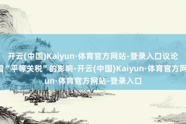 开云(中国)Kaiyun·体育官方网站-登录入口议论不受好意思国“平等关税”的影响-开云(中国)Kaiyun·体育官方网站-登录入口
