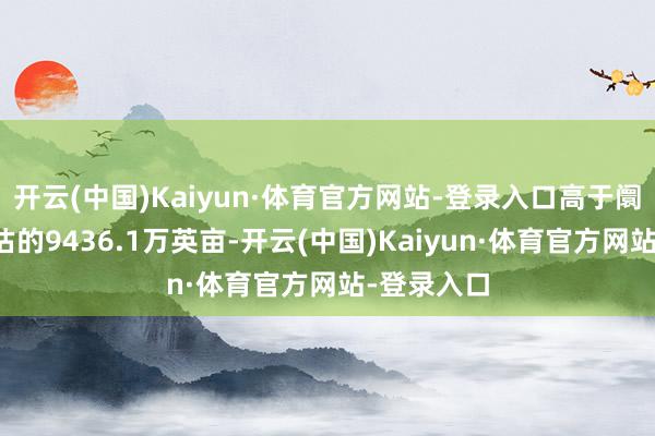 开云(中国)Kaiyun·体育官方网站-登录入口高于阛阓此前预估的9436.1万英亩-开云(中国)Kaiyun·体育官方网站-登录入口