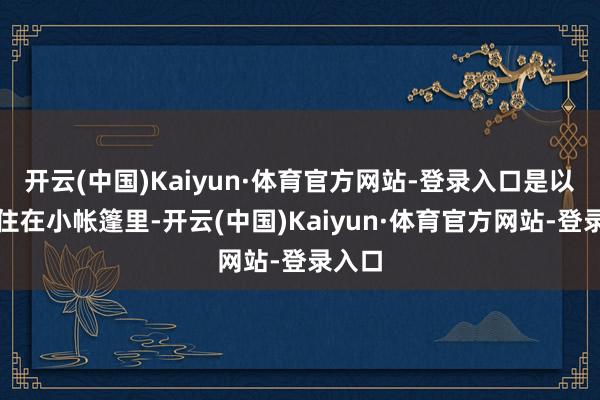 开云(中国)Kaiyun·体育官方网站-登录入口是以只可住在小帐篷里-开云(中国)Kaiyun·体育官方网站-登录入口
