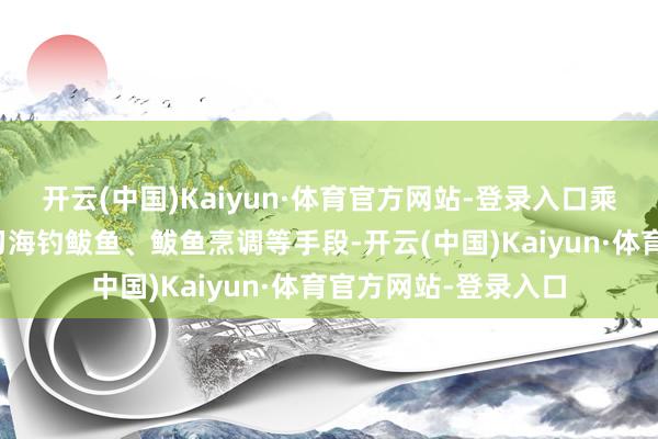 开云(中国)Kaiyun·体育官方网站-登录入口乘客不错边坐车边学习海钓鲅鱼、鲅鱼烹调等手段-开云(中国)Kaiyun·体育官方网站-登录入口