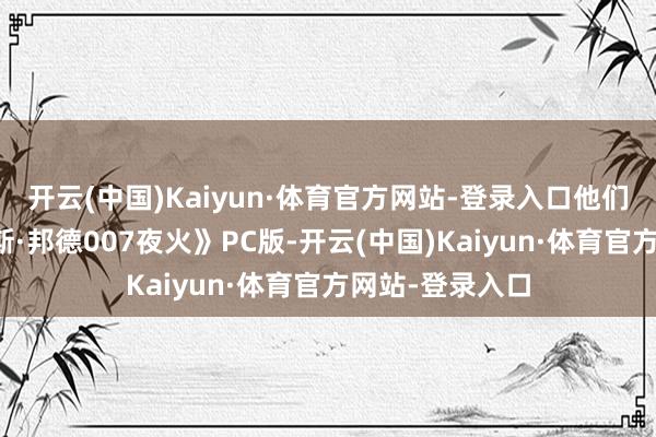 开云(中国)Kaiyun·体育官方网站-登录入口他们竞标了《詹姆斯·邦德007夜火》PC版-开云(中国)Kaiyun·体育官方网站-登录入口