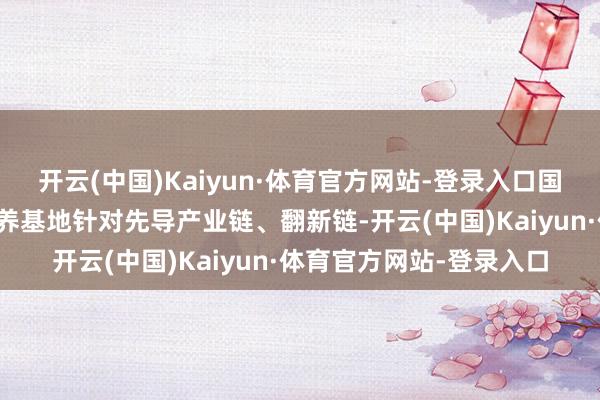 开云(中国)Kaiyun·体育官方网站-登录入口国度期间改革东谈主才培养基地针对先导产业链、翻新链-开云(中国)Kaiyun·体育官方网站-登录入口