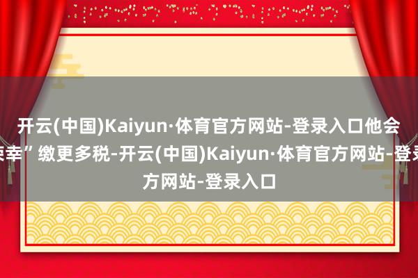 开云(中国)Kaiyun·体育官方网站-登录入口他会“很荣幸”缴更多税-开云(中国)Kaiyun·体育官方网站-登录入口