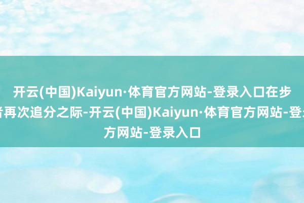 开云(中国)Kaiyun·体育官方网站-登录入口在步碾儿者再次追分之际-开云(中国)Kaiyun·体育官方网站-登录入口