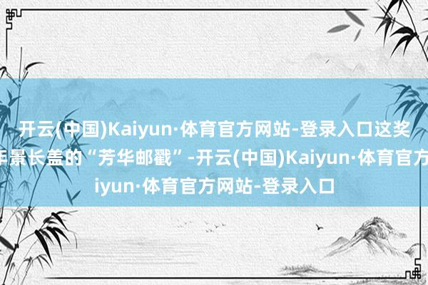 开云(中国)Kaiyun·体育官方网站-登录入口这奖杯分明是给七年景长盖的“芳华邮戳”-开云(中国)Kaiyun·体育官方网站-登录入口