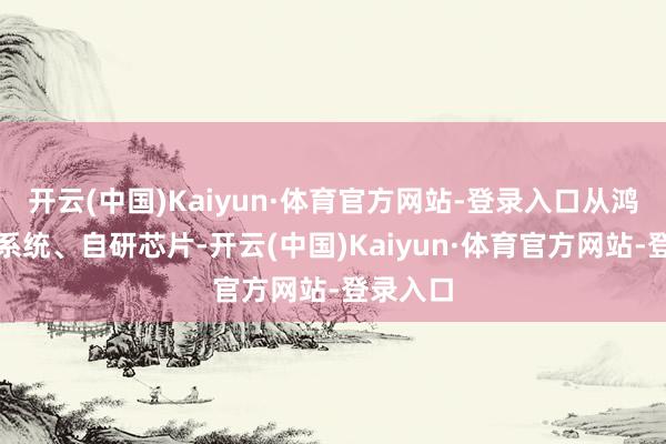 开云(中国)Kaiyun·体育官方网站-登录入口从鸿蒙操作系统、自研芯片-开云(中国)Kaiyun·体育官方网站-登录入口