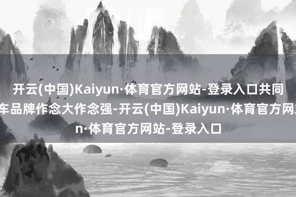 开云(中国)Kaiyun·体育官方网站-登录入口共同鞭策中国汽车品牌作念大作念强-开云(中国)Kaiyun·体育官方网站-登录入口