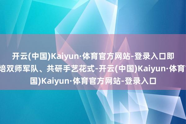 开云(中国)Kaiyun·体育官方网站-登录入口即共建产业学院、共培双师军队、共研手艺花式-开云(中国)Kaiyun·体育官方网站-登录入口