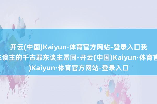 开云(中国)Kaiyun·体育官方网站-登录入口我确实会成为顾家东谈主的千古罪东谈主雷同-开云(中国)Kaiyun·体育官方网站-登录入口