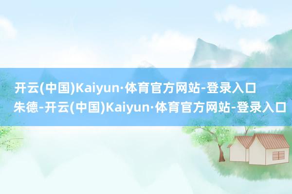 开云(中国)Kaiyun·体育官方网站-登录入口        朱德-开云(中国)Kaiyun·体育官方网站-登录入口
